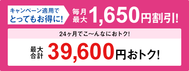 キャンペーン適用でとってもお得に!毎月最大1,650円割引!24か月で最大合計39,600円おトク!