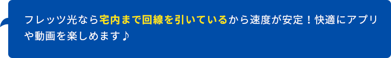 フレッツ光なら宅内まで回線を引いているから速度が安定！快適にアプリや動画を楽しめます♪