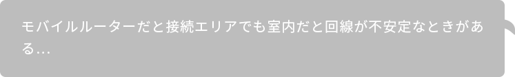 モバイルルーターだと接続エリアでも室内だと回線が不安定なときがある…