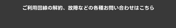 ご利用回線の解約、故障などの各種お問い合わせはこちら